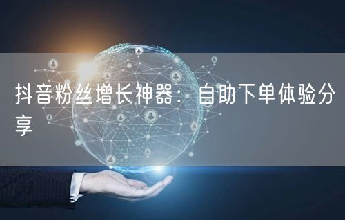 抖音粉丝增长神器：自助下单体验分享