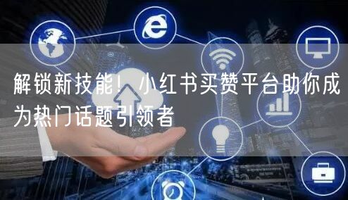 解锁新技能！小红书买赞平台助你成为热门话题引领者