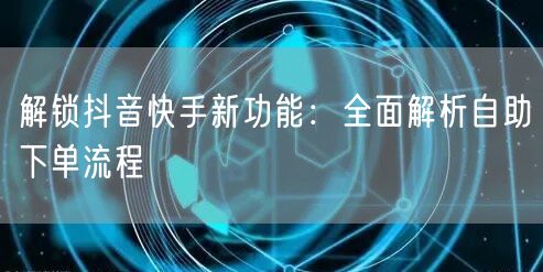 解锁抖音快手新功能:全面解析自助下单流程