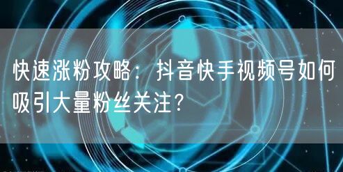 快速涨粉攻略：抖音快手视频号如何吸引大量粉丝关注？