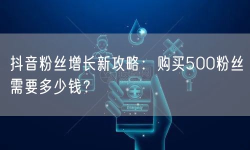 抖音粉丝增长新攻略：购买500粉丝需要多少钱？
