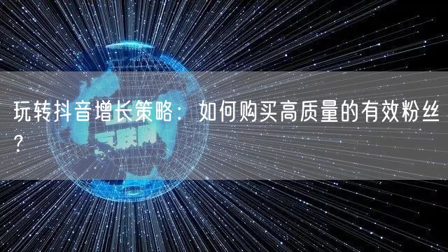 玩转抖音增长策略：如何购买高质量的有效粉丝？