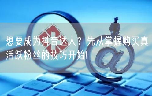 想要成为抖音达人？先从掌握购买真活跃粉丝的技巧开始!