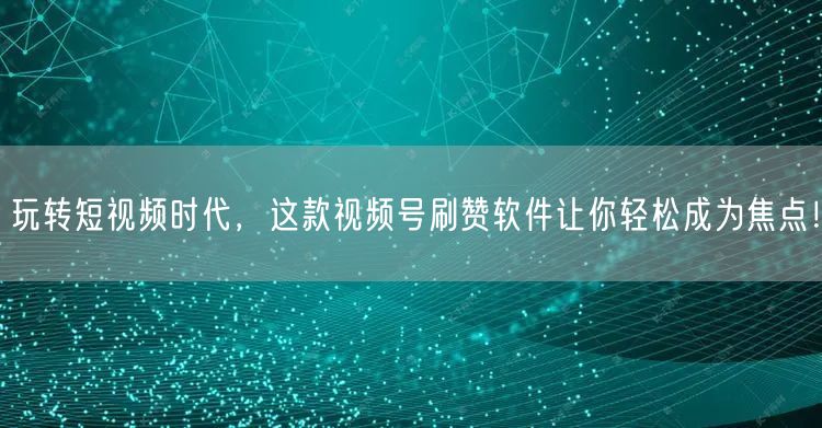 玩转短视频时代，这款视频号刷赞软件让你轻松成为焦点！