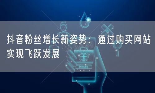 抖音粉丝增长新姿势：通过购买网站实现飞跃发展