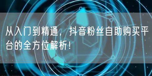 从入门到精通,抖音粉丝自助购买平台的全方位解析!
